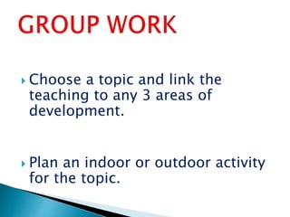  Choose a topic and link the
teaching to any 3 areas of
development.
 Plan an indoor or outdoor activity
for the topic.
 
