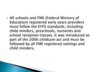  All schools and FME (Federal Ministry of
Education) registered early years providers
must follow the EYFS standards, including
child minders, preschools, nurseries and
school reception classes. It was introduced as
part of the 2006 childcare act and must be
followed by all FME registered settings and
child minders.
 