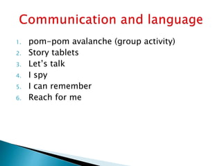 1. pom-pom avalanche (group activity)
2. Story tablets
3. Let’s talk
4. I spy
5. I can remember
6. Reach for me
 