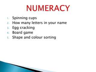 1. Spinning cups
2. How many letters in your name
3. Egg cracking
4. Board game
5. Shape and colour sorting
 