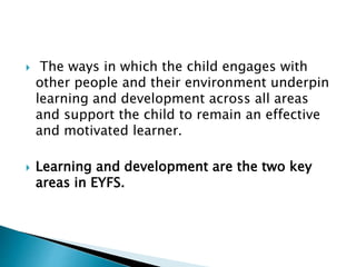  The ways in which the child engages with
other people and their environment underpin
learning and development across all areas
and support the child to remain an effective
and motivated learner.
 Learning and development are the two key
areas in EYFS.
 
