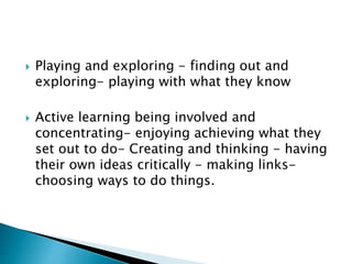  Playing and exploring - finding out and
exploring- playing with what they know
 Active learning being involved and
concentrating- enjoying achieving what they
set out to do- Creating and thinking - having
their own ideas critically - making links-
choosing ways to do things.
 