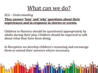 What can we do?
ELG – Understanding
They answer ‘how’ and ‘why’ questions about their
experiences and in response to stories or events.
Children in Nursery should be questioned appropriately by
adults during their play. Children should be expected to talk
about what they have been doing.
In Reception we develop children’s reasoning and encourage
them to extend their answers where necessary.
 