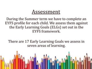 Assessment
During the Summer term we have to complete an
EYFS profile for each child. We assess them against
the Early Learning Goals (ELGs) set out in the
EYFS framework.
There are 17 Early Learning Goals we assess in
seven areas of learning.
 