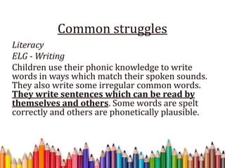 Common struggles
Literacy
ELG - Writing
Children use their phonic knowledge to write
words in ways which match their spoken sounds.
They also write some irregular common words.
They write sentences which can be read by
themselves and others. Some words are spelt
correctly and others are phonetically plausible.
 