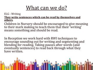 What can we do?
ELG - Writing
They write sentences which can be read by themselves and
others.
Children in Nursery should be encouraged to give meaning
to their mark making to teach them that their ‘writing’
means something and should be read.
In Reception we work hard with RWI techniques to
encourage sounding out for writing and segmenting and
blending for reading. Taking pauses after words (and
eventually sentences) to read back through what they
have written.
 