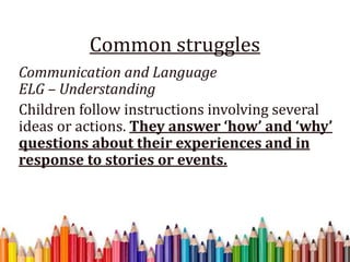 Common struggles
Communication and Language
ELG – Understanding
Children follow instructions involving several
ideas or actions. They answer ‘how’ and ‘why’
questions about their experiences and in
response to stories or events.
 