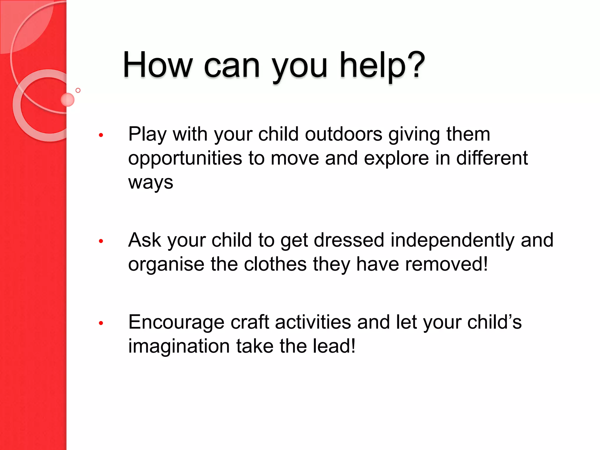 How can you help?
• Play with your child outdoors giving them
opportunities to move and explore in different
ways
• Ask your child to get dressed independently and
organise the clothes they have removed!
• Encourage craft activities and let your child’s
imagination take the lead!
 