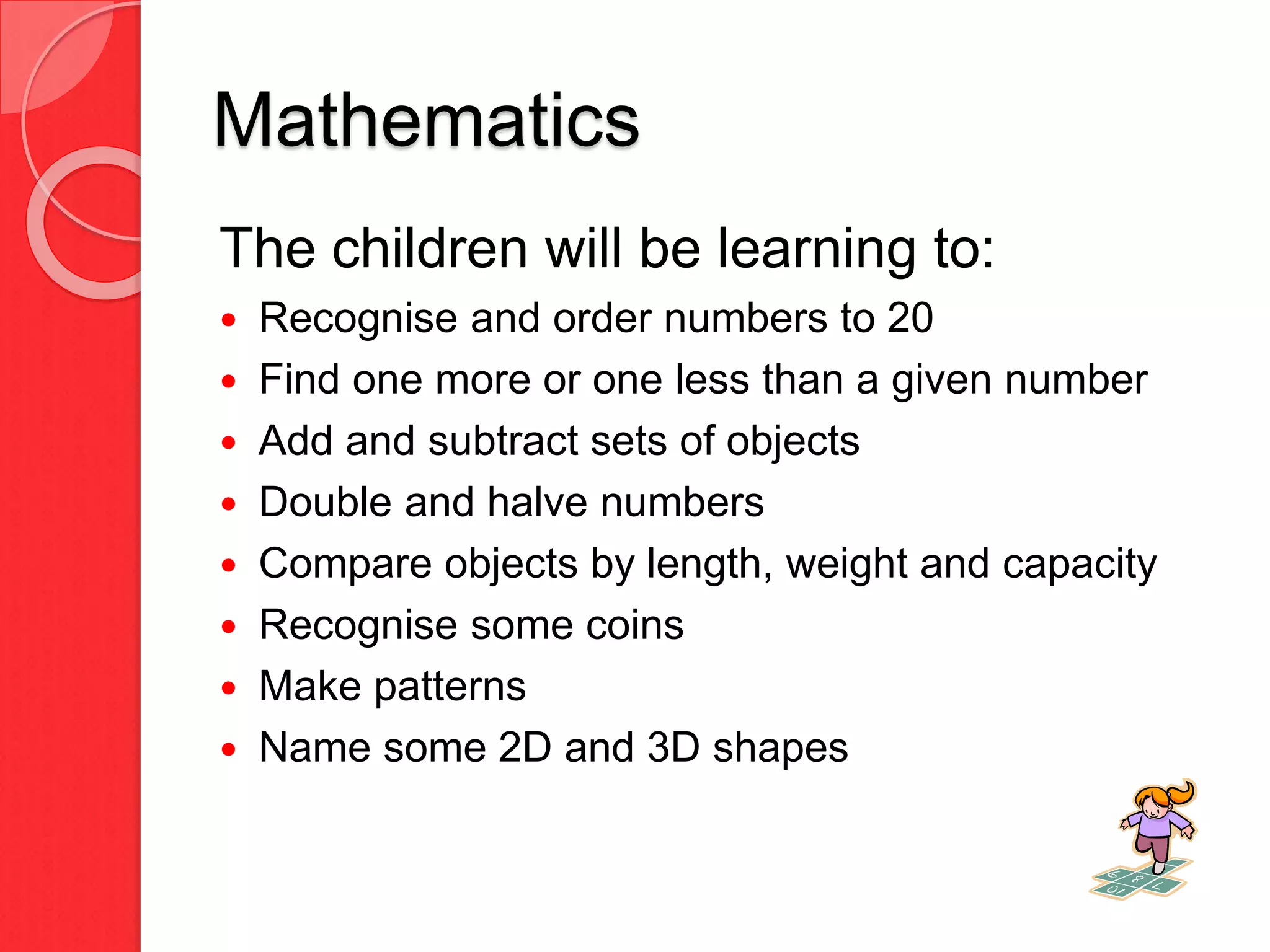 Mathematics
The children will be learning to:
 Recognise and order numbers to 20
 Find one more or one less than a given number
 Add and subtract sets of objects
 Double and halve numbers
 Compare objects by length, weight and capacity
 Recognise some coins
 Make patterns
 Name some 2D and 3D shapes
 
