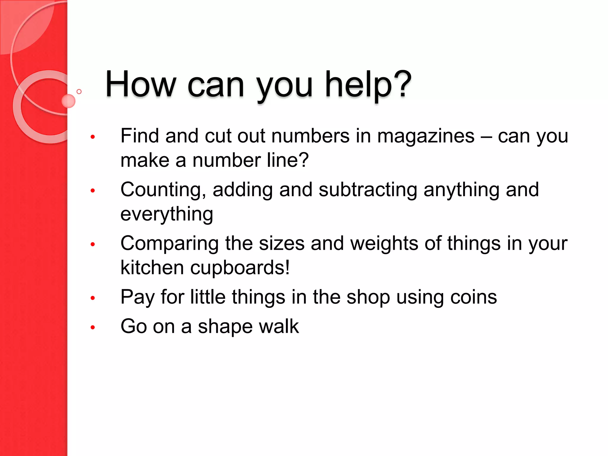 How can you help?
• Find and cut out numbers in magazines – can you
make a number line?
• Counting, adding and subtracting anything and
everything
• Comparing the sizes and weights of things in your
kitchen cupboards!
• Pay for little things in the shop using coins
• Go on a shape walk
 