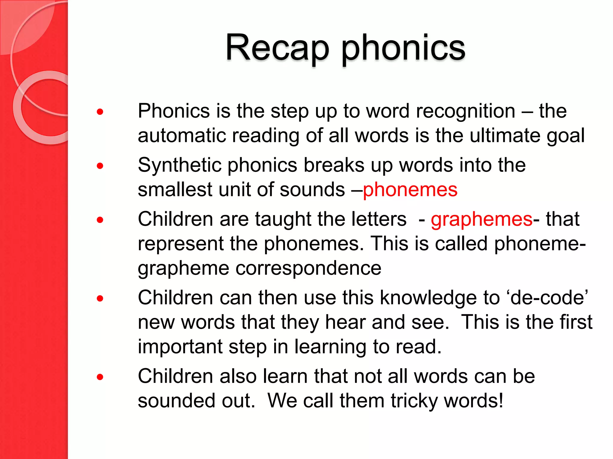 Recap phonics
 Phonics is the step up to word recognition – the
automatic reading of all words is the ultimate goal
 Synthetic phonics breaks up words into the
smallest unit of sounds –phonemes
 Children are taught the letters - graphemes- that
represent the phonemes. This is called phoneme-
grapheme correspondence
 Children can then use this knowledge to ‘de-code’
new words that they hear and see. This is the first
important step in learning to read.
 Children also learn that not all words can be
sounded out. We call them tricky words!
 