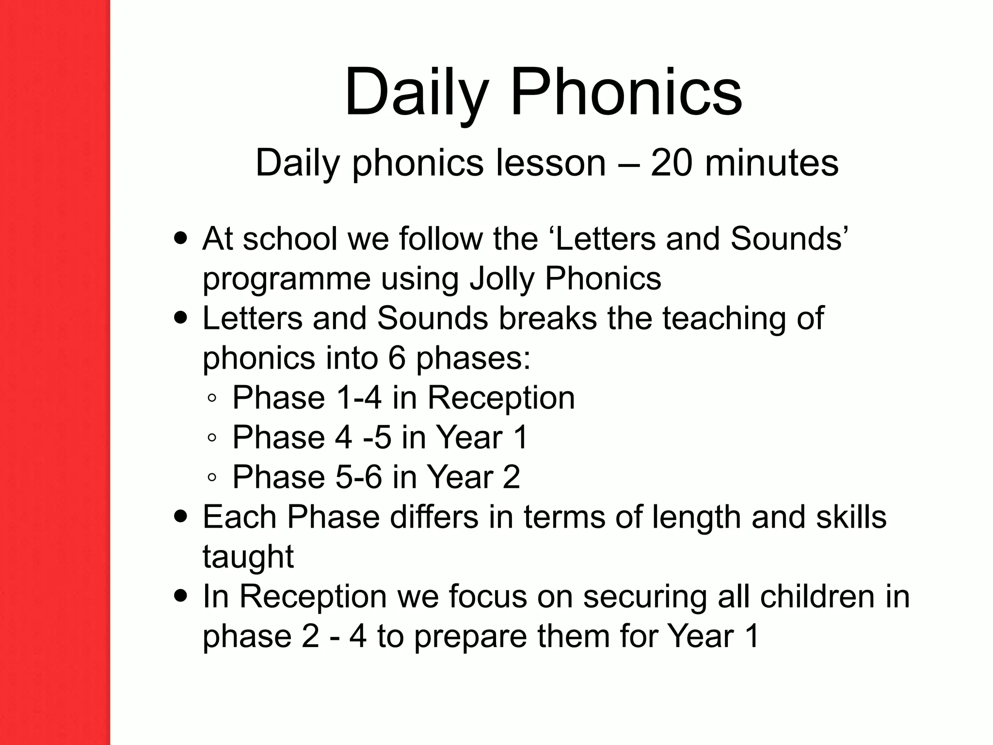 Daily phonics lesson – 20 minutes
 At school we follow the ‘Letters and Sounds’
programme using Jolly Phonics
 Letters and Sounds breaks the teaching of
phonics into 6 phases:
◦ Phase 1-4 in Reception
◦ Phase 4 -5 in Year 1
◦ Phase 5-6 in Year 2
 Each Phase differs in terms of length and skills
taught
 In Reception we focus on securing all children in
phase 2 - 4 to prepare them for Year 1
Daily Phonics
 