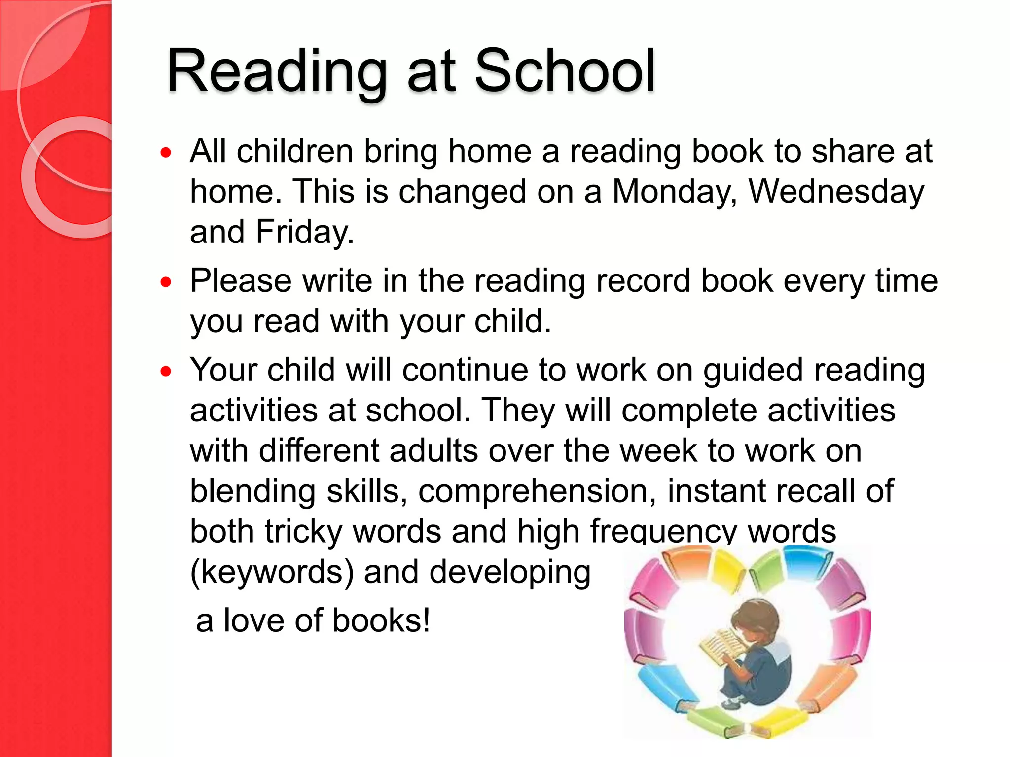 Reading at School
 All children bring home a reading book to share at
home. This is changed on a Monday, Wednesday
and Friday.
 Please write in the reading record book every time
you read with your child.
 Your child will continue to work on guided reading
activities at school. They will complete activities
with different adults over the week to work on
blending skills, comprehension, instant recall of
both tricky words and high frequency words
(keywords) and developing
a love of books!
 