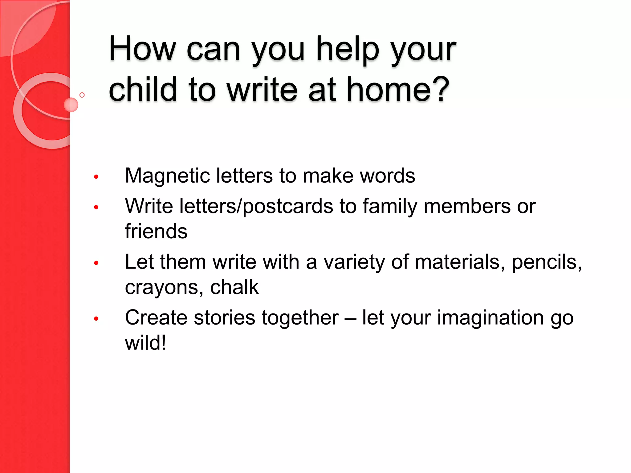 How can you help your
child to write at home?
• Magnetic letters to make words
• Write letters/postcards to family members or
friends
• Let them write with a variety of materials, pencils,
crayons, chalk
• Create stories together – let your imagination go
wild!
 