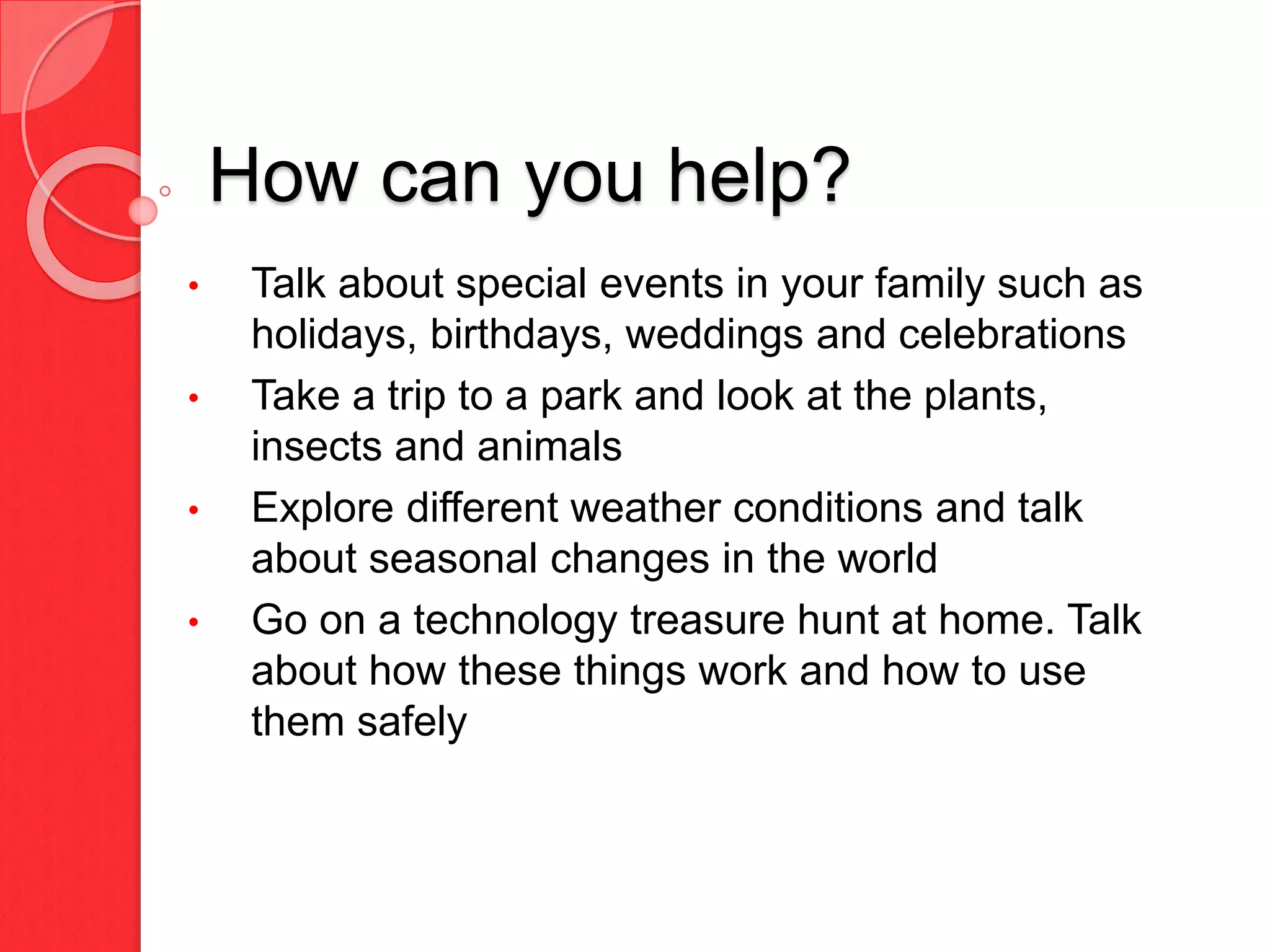 How can you help?
• Talk about special events in your family such as
holidays, birthdays, weddings and celebrations
• Take a trip to a park and look at the plants,
insects and animals
• Explore different weather conditions and talk
about seasonal changes in the world
• Go on a technology treasure hunt at home. Talk
about how these things work and how to use
them safely
 