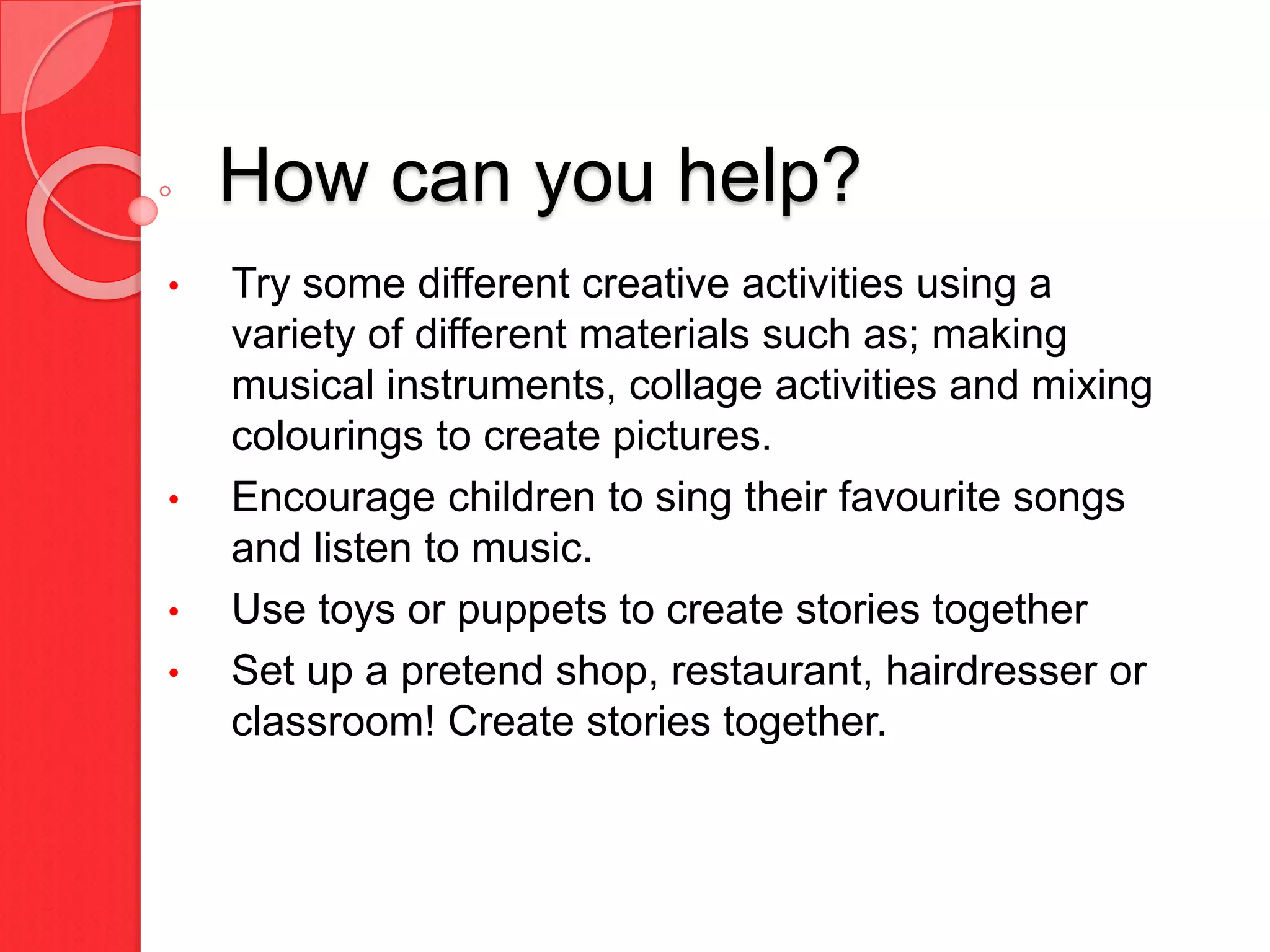How can you help?
• Try some different creative activities using a
variety of different materials such as; making
musical instruments, collage activities and mixing
colourings to create pictures.
• Encourage children to sing their favourite songs
and listen to music.
• Use toys or puppets to create stories together
• Set up a pretend shop, restaurant, hairdresser or
classroom! Create stories together.
 