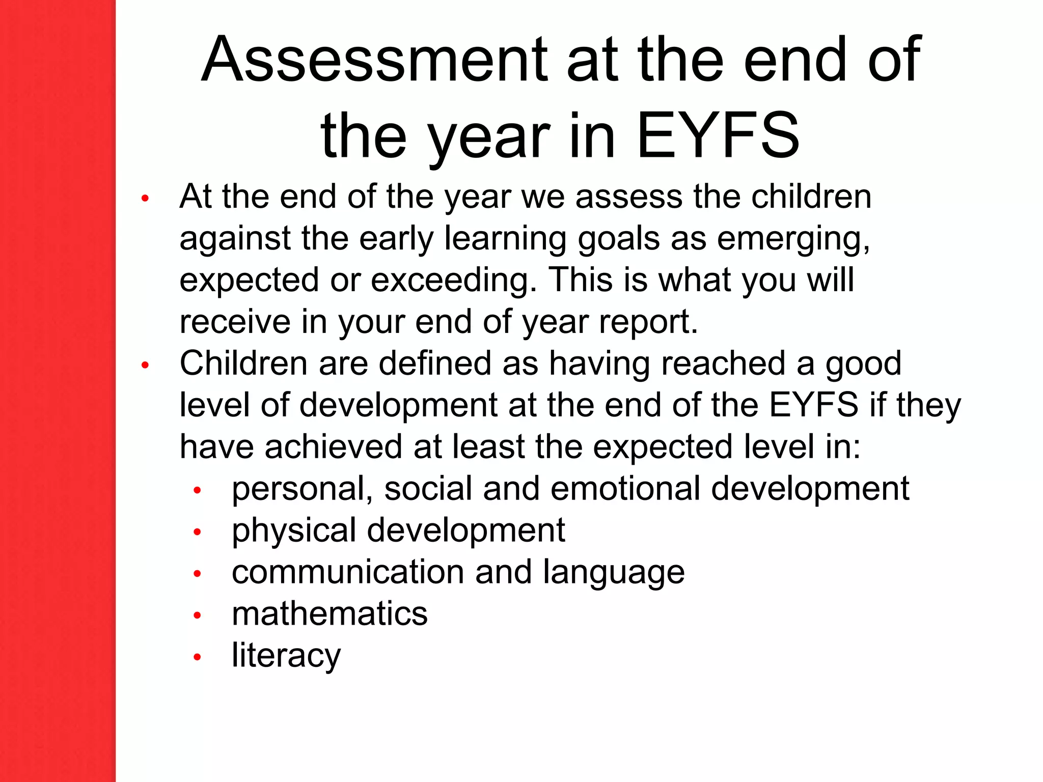 Assessment at the end of
the year in EYFS
• At the end of the year we assess the children
against the early learning goals as emerging,
expected or exceeding. This is what you will
receive in your end of year report.
• Children are defined as having reached a good
level of development at the end of the EYFS if they
have achieved at least the expected level in:
• personal, social and emotional development
• physical development
• communication and language
• mathematics
• literacy
 