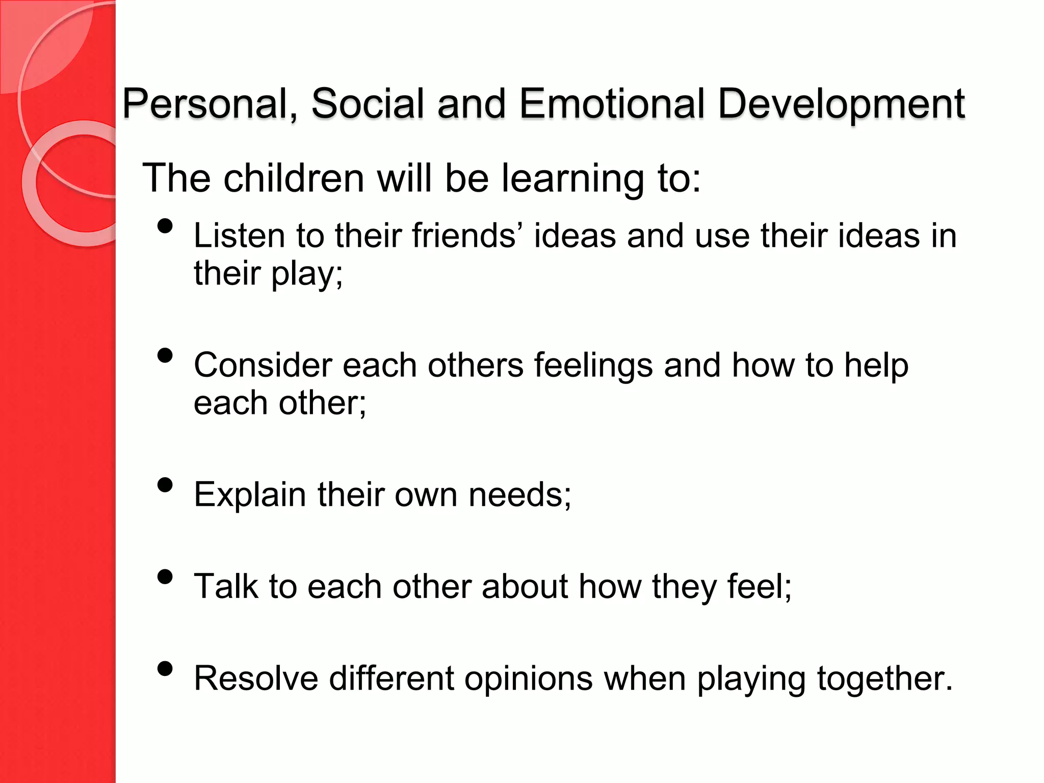 Personal, Social and Emotional Development
The children will be learning to:
• Listen to their friends’ ideas and use their ideas in
their play;
• Consider each others feelings and how to help
each other;
• Explain their own needs;
• Talk to each other about how they feel;
• Resolve different opinions when playing together.
 