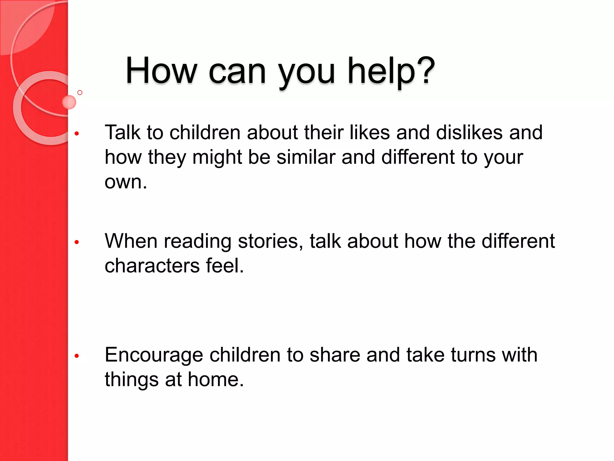 How can you help?
• Talk to children about their likes and dislikes and
how they might be similar and different to your
own.
• When reading stories, talk about how the different
characters feel.
• Encourage children to share and take turns with
things at home.
 