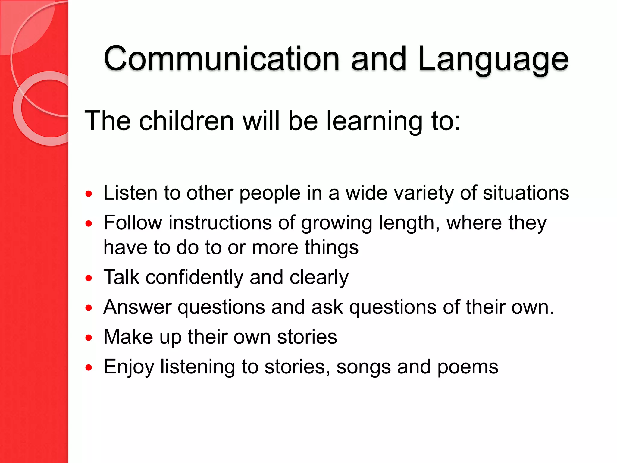 Communication and Language
The children will be learning to:
 Listen to other people in a wide variety of situations
 Follow instructions of growing length, where they
have to do to or more things
 Talk confidently and clearly
 Answer questions and ask questions of their own.
 Make up their own stories
 Enjoy listening to stories, songs and poems
 