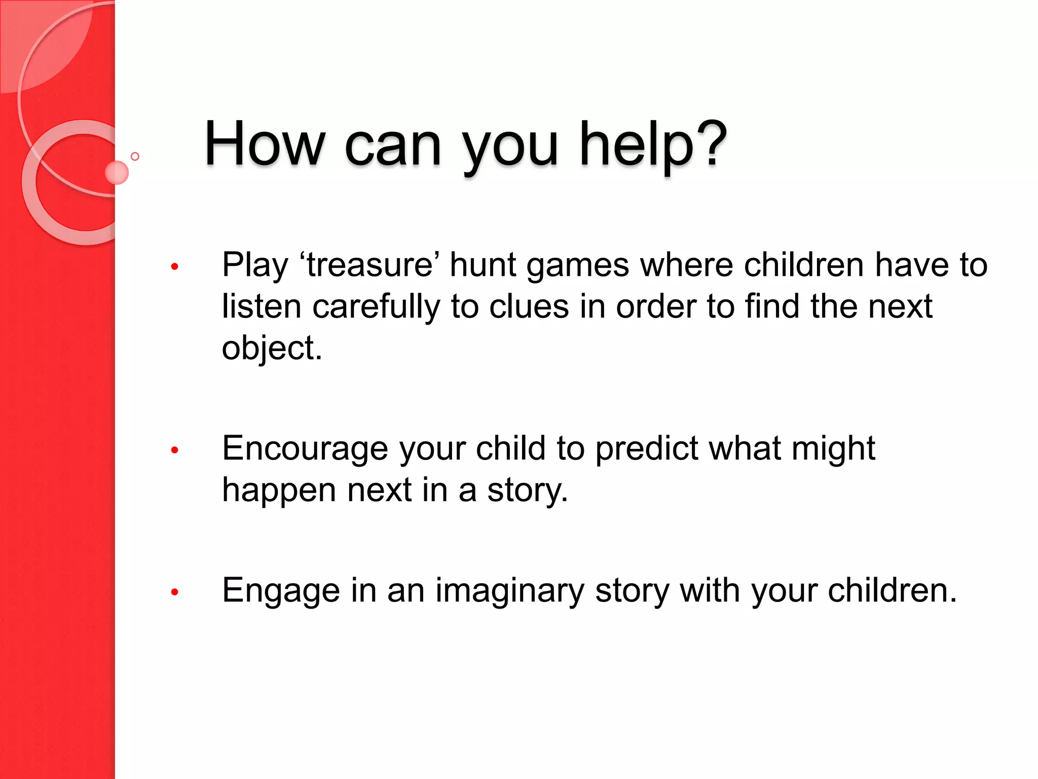 How can you help?
• Play ‘treasure’ hunt games where children have to
listen carefully to clues in order to find the next
object.
• Encourage your child to predict what might
happen next in a story.
• Engage in an imaginary story with your children.
 