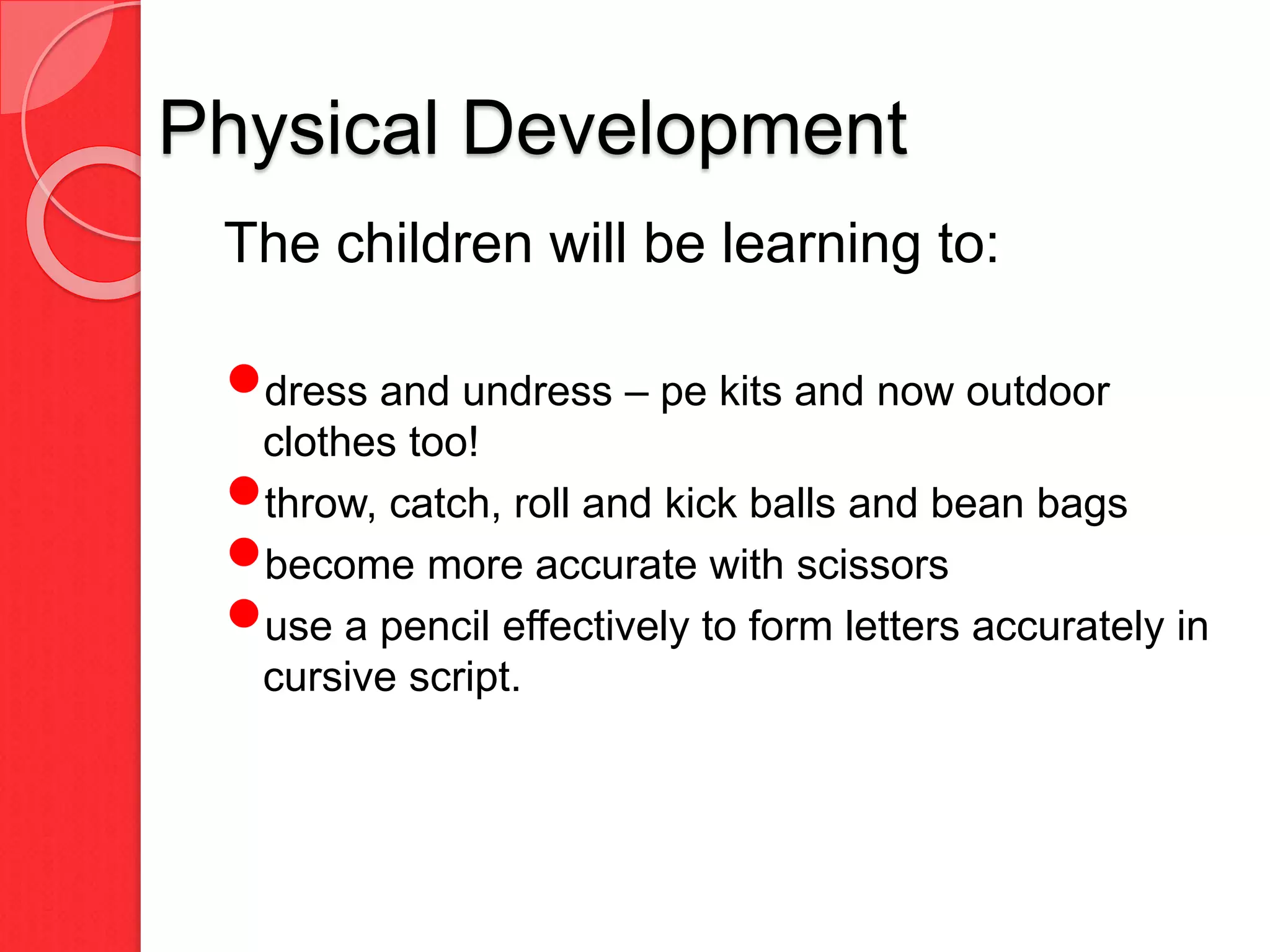 Physical Development
The children will be learning to:
dress and undress – pe kits and now outdoor
clothes too!
throw, catch, roll and kick balls and bean bags
become more accurate with scissors
use a pencil effectively to form letters accurately in
cursive script.
 