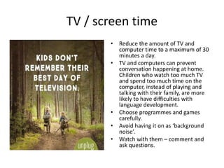 TV / screen time
• Reduce the amount of TV and
computer time to a maximum of 30
minutes a day.
• TV and computers can prev...
