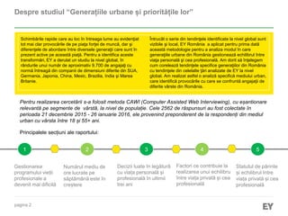 pagina 2
Despre studiul “Generațiile urbane și prioritățile lor”
1 2 3 4 5
Principalele secțiuni ale raportului:
Numărul mediu de
ore lucrate pe
săptămână este în
creștere
Gestionarea
programului vieții
profesionale a
devenit mai dificilă
Factori ce contribuie la
realizarea unui echilibru
între viața privată și cea
profesională
Decizii luate în legătură
cu viața personală și
profesională în ultimii
trei ani
Statutul de părinte
și echilibrul între
viața privată și cea
profesională
Schimbările rapide care au loc în întreaga lume au evidenţiat
tot mai clar provocările de pe piaţa forţei de muncă, dar şi
diferenţele de abordare între diversele generaţii care sunt în
prezent active pe această piaţă. Pentru a identifica aceste
transformări, EY a derulat un studiu la nivel global, în
rândurile unui număr de aproximativ 9.700 de angajaţi cu
normă întreagă din companii de dimensiuni diferite din SUA,
Germania, Japonia, China, Mexic, Brazilia, India şi Marea
Britanie.
Întrucât o serie din tendinţele identificate la nivel global sunt
vizibile şi local, EY România a aplicat pentru prima dată
această metodologie pentru a analiza modul în care
generaţiile urbane din România gestionează echilibrul între
viaţa personală şi cea profesională. Am dorit să înţelegem
cum corelează tendinţele specifice generaţiilor din România
cu tendinţele din celelalte ţări analizate de EY la nivel
global. Am realizat astfel o analiză specifică mediului urban,
care identifică provocările cu care se confruntă angajaţii de
diferite vârste din România.
Pentru realizarea cercetării s-a folosit metoda CAWI (Computer Assisted Web Interviewing), cu eșantionare
relevantă pe segmente de vârstă, la nivel de populație. Cele 2562 de răspunsuri au fost colectate în
perioada 21 decembrie 2015 - 26 ianuarie 2016, ele provenind preponderent de la respondenți din mediul
urban cu vârsta între 18 și 55+ ani.
 