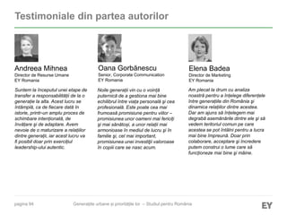 pagina 94
Testimoniale din partea autorilor
Elena Badea
Director de Marketing
EY Romania
Oana Gorbănescu
Senior, Corporate Communication
EY Romania
Andreea Mihnea
Director de Resurse Umane
EY Romania
Noile generații vin cu o voință
puternică de a gestiona mai bine
echilibrul între viața personală şi cea
profesională. Este poate cea mai
frumoasă promisiune pentru viitor –
promisiunea unor oameni mai fericiți
şi mai sănătoși, a unor relații mai
armonioase în mediul de lucru şi în
familie şi, cel mai important,
promisiunea unei investiţii valoroase
în copiii care se nasc acum.
Suntem la începutul unei etape de
transfer a responsabilității de la o
generație la alta. Acest lucru se
întâmplă, ca de fiecare dată în
istorie, printr-un amplu proces de
schimbare intenționată, de
învățare şi de adaptare. Avem
nevoie de o maturizare a relațiilor
dintre generații, iar acest lucru va
fi posibil doar prin exercițiul
leadership-ului autentic.
Am plecat la drum cu analiza
noastră pentru a înțelege diferențele
între generațiile din România şi
dinamica relațiilor dintre acestea.
Dar am ajuns să înțelegem mai
degrabă asemănările dintre ele şi să
vedem teritoriul comun pe care
acestea se pot întâlni pentru a lucra
mai bine împreună. Doar prin
colaborare, acceptare şi încredere
putem construi o lume care să
funcționeze mai bine şi mâine.
Generațiile urbane și prioritățile lor – Studiul pentru România
 