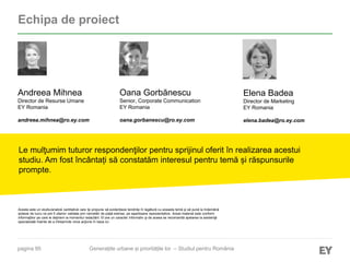 pagina 95
Echipa de proiect
Elena Badea
Director de Marketing
EY Romania
elena.badea@ro.ey.com
Le mulţumim tuturor respondenţilor pentru sprijinul oferit în realizarea acestui
studiu. Am fost încântați să constatăm interesul pentru temă și răspunsurile
prompte.
Acesta este un studiu/analiză cantitativă care își propune să evidențieze tendințe în legătură cu aceasta temă și să pună la îndemână
ipoteze de lucru ce pot fi ulterior validate prin cercetări de piață extinse, pe eșantioane reprezentative. Acest material este conform
informaţiilor pe care le deţinem la momentul redactării. El are un caracter informativ şi de aceea se recomandă apelarea la asistenţă
specializată înainte de a întreprinde orice acţiune în baza lui.
Oana Gorbănescu
Senior, Corporate Communication
EY Romania
oana.gorbanescu@ro.ey.com
Andreea Mihnea
Director de Resurse Umane
EY Romania
andreea.mihnea@ro.ey.com
Generațiile urbane și prioritățile lor – Studiul pentru România
 