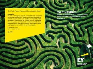 pagina 96
Vă mulţumim!
Studiul va fi reluat în 2017, iar noua ediţie
va include date comparative cu ediția
anterioară.
EY | Audit | Taxe | Tranzacții | Consultanță în afaceri
Despre EY
EY este un lider global în audit, asistență fiscală, asistență în
tranzacții și consultanță în afaceri. Informațiile valoroase și
serviciile noastre contribuie la creșterea încrederii în piețele
de capital și în economiile din întreaga lume. În acest sens,
vrem să avem un rol important în construirea unei lumi care
funcționează mai bine pentru angajații noștri, pentru clienții
noștri și pentru comunitățile din care facem parte.
© 2016 EYGM Limited.
Toate drepturile rezervate.
ey.com
 