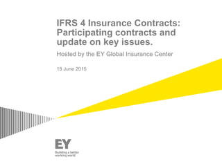 IFRS 4 Insurance Contracts:
Participating contracts and
update on key issues.
Hosted by the EY Global Insurance Center
18 June 2015
 