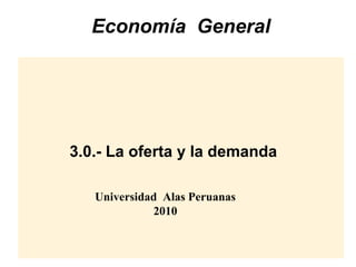 Economía General

3.0.- La oferta y la demanda
Universidad Alas Peruanas
2010

 