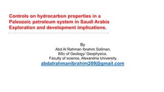 Controls on hydrocarbon properties in a
Paleozoic petroleum system in Saudi Arabia
Exploration and development implications.
By
Abd Al Rahman Ibrahim Soliman,
BSc of Geology/ Geophysics,
Faculty of science, Alexandria University.
abdalrahmanibrahim209@gmail.com
 