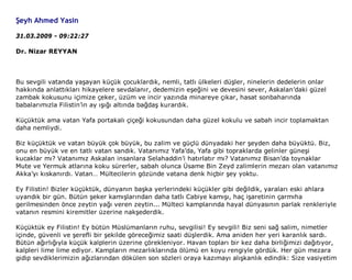 Şeyh Ahmed Yasin

31.03.2009 - 09:22:27

Dr. Nizar REYYAN



Bu sevgili vatanda yaşayan küçük çocuklardık, nemli, tatlı ülkeleri düşler, ninelerin dedelerin onlar
hakkında anlattıkları hikayelere sevdalanır, dedemizin eşeğini ve devesini sever, Askalan’daki güzel
zambak kokusunu içimize çeker, üzüm ve incir yazında minareye çıkar, hasat sonbaharında
babalarımızla Filistin’in ay ışığı altında bağdaş kurardık.

Küçüktük ama vatan Yafa portakalı çiçeği kokusundan daha güzel kokulu ve sabah incir toplamaktan
daha nemliydi.

Biz küçüktük ve vatan büyük çok büyük, bu zalim ve güçlü dünyadaki her şeyden daha büyüktü. Biz,
onu en büyük ve en tatlı vatan sandık. Vatanımız Yafa’da, Yafa gibi topraklarda gelinler güneşi
kucaklar mı? Vatanımız Askalan insanlara Selahaddin’i hatırlatır mı? Vatanımız Bisan’da toynaklar
Mute ve Yermuk atlarına koku sürerler, sabah olunca Üsame Bin Zeyd zalimlerin mezarı olan vatanımız
Akka’yı kıskanırdı. Vatan… Mültecilerin gözünde vatana denk hiçbir şey yoktu.

Ey Filistin! Bizler küçüktük, dünyanın başka yerlerindeki küçükler gibi değildik, yaraları eski ahlara
uyandık bir gün. Bütün şeker kamışlarından daha tatlı Cabiye kamışı, haç işaretinin çarmıha
gerilmesinden önce zeytin yağı veren zeytin... Mülteci kamplarında hayal dünyasının parlak renkleriyle
vatanın resmini kiremitler üzerine nakşederdik.

Küçüktük ey Filistin! Ey bütün Müslümanların ruhu, sevgilisi! Ey sevgili! Biz seni sağ salim, nimetler
içinde, güvenli ve şerefli bir şekilde göreceğimiz saati düşlerdik. Ama aniden her yeri karanlık sardı.
Bütün ağırlığıyla küçük kalplerin üzerine çörekleniyor. Havan topları bir kez daha birliğimizi dağıtıyor,
kalpleri lime lime ediyor. Kampların mezarlıklarında ölümü en koyu rengiyle gördük. Her gün mezara
gidip sevdiklerimizin ağızlarından dökülen son sözleri oraya kazımayı alışkanlık edindik: Size vasiyetim
 