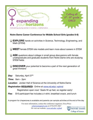 Calling all
                                                                          6 - 8th grade
                                                                            th

                                                                            GIRLS!




    Notre Dame Career Conference for Middle School Girls (grades 6-8)

      EXPLORE hands on activities in Science, Technology, Engineering, and
      Math (STEM)

      MEET female STEM role models and learn more about careers in STEM

      ASK questions about college in small group discussions with female
      undergraduate and graduate students from Notre Dame who are studying
      STEM ﬁelds

      DISCOVER your potential to become a part of the next generation of
      great thinkers!


Day:	 Saturday, April 27th
Time:	 9am - 3pm
Location:	 Jordan Hall of Science at the University of Notre Dame
Registration REQUIRED: Online at www.nd.edu/~eyhnd
	          Registration open now! Seats ﬁll up fast, so register early!
Fee:	    $10 participant fee includes a t-shirt, breakfast snack, and lunch


A program for chaperones is available and parents can sample activities at the end of the day
                For more information, contact the conference organizer, Erica Price:
                             eyherica@gmail.com or (574) 855-3867
                            Or visit our website: www.nd.edu/~eyhnd
 