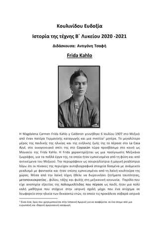 Κουλινίδου Ευδοξία
Ιστορία της τέχνης Β΄ Λυκείου 2020 -2021
Διδάσκουσα: Αντιγόνη Τσαφή
Frida Kahlo
Η Magdalena Carmen Frida Kahlo y Calderon γεννήθηκε 6 Ιουλίου 1907 στο Μεξικό
από έναν πατέρα Γερμανίκής καταγωγής και μια mestiza1
μητέρα. Το μεγαλύτερο
μέρος της παιδικής της ηλικίας και της ενήλικης ζωής της το πέρασε στο La Casa
Azul, στο οικογενειακό σπίτι της στο Coyoacán τώρα προσβάσιμο στο κοινό ως
Μουσείο της Frida Kahlo. Η Frida χαρακτηρίζεται ως μια πασίγνωστη Μεξικάνα
ζωγράφος, για τα πολλά έργα της, τα οποία ήταν εμπνευσμένα από τη φύση και από
αντικείμενα του Μεξικού. Την περιγράφουν ως σουρεαλίστρια ή μαγική ρεαλίστρια
λόγω ότι οι πίνακες της περιείχαν αυτοβιογραφικά στοιχεία δοσμένα με ανάμεικτο
ρεαλισμό με φαντασία και ήταν επίσης εμπνευσμένοι από τη λαϊκή κουλτούρα της
χώρας. Μέσα από την λαϊκή τέχνη ήθελε να διερευνήσει ζητήματα ταυτότητας,
μεταποικιοκρατίας , φύλου, τάξης και φυλής στη μεξικανική κοινωνία. Παρόλο που
είχε αναπηρία εξαιτίας της πολιομυελίτιδας που πέρασε ως παιδί, ήταν μια πολύ
καλή μαθήτρια που στόχευε στην ιατρική σχολή μέχρι που ένα ατύχημα σε
λεωφορείο στην ηλικία των δεκαοκτώ ετών, το οποίο τις προκάλεσε σοβαρά ιατρικά
1 Είναι ένας όρος που χρησιμοποιείται στην Ισπανική Αμερική για να αναφέρεται σε ένα άτομο από μια
ευρωπαϊκή και ιθαγενή αμερικανική καταγωγή.
 
