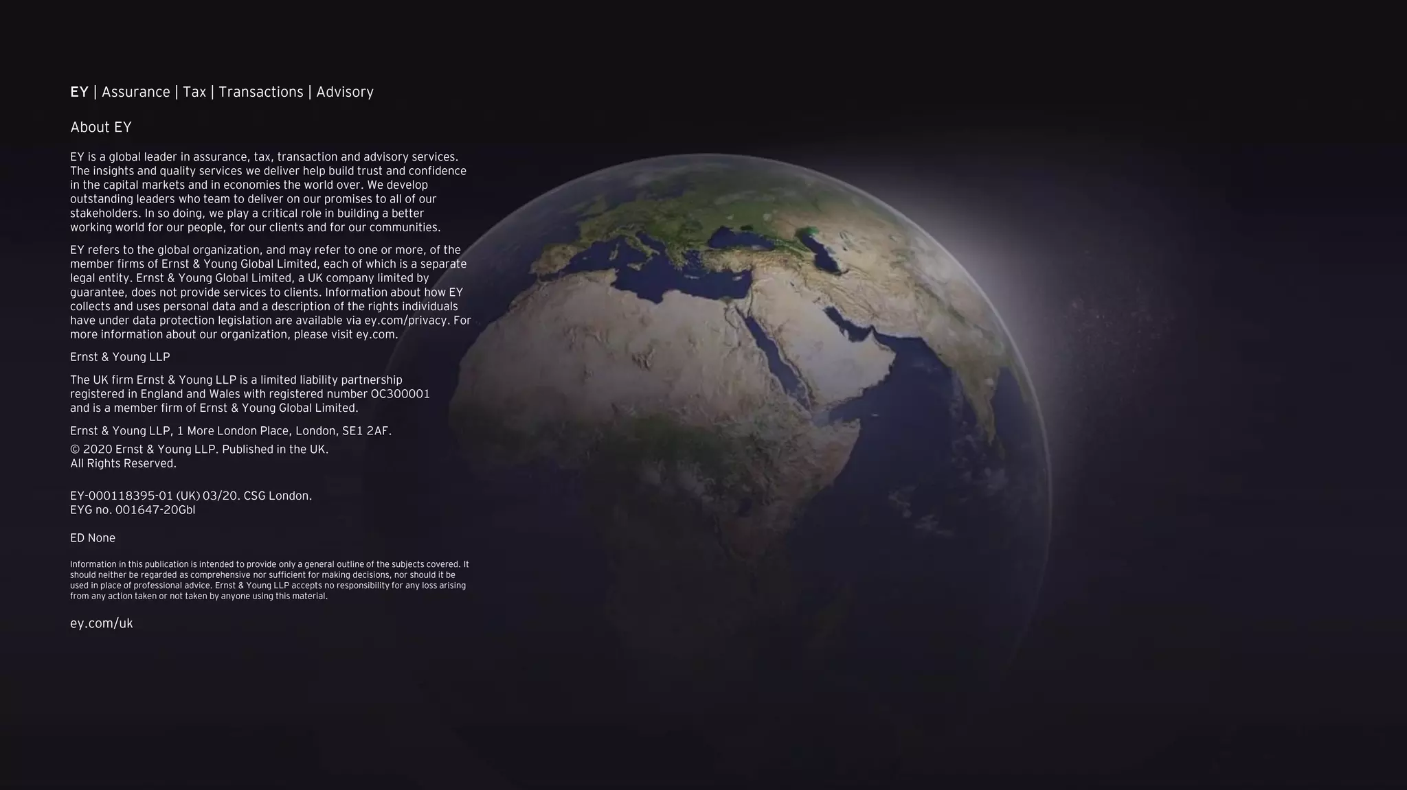 EY | Assurance | Tax | Transactions | Advisory
About EY
EY is a global leader in assurance, tax, transaction and advisory services.
The insights and quality services we deliver help build trust and confidence
in the capital markets and in economies the world over. We develop
outstanding leaders who team to deliver on our promises to all of our
stakeholders. In so doing, we play a critical role in building a better
working world for our people, for our clients and for our communities.
EY refers to the global organization, and may refer to one or more, of the
member firms of Ernst & Young Global Limited, each of which is a separate
legal entity. Ernst & Young Global Limited, a UK company limited by
guarantee, does not provide services to clients. Information about how EY
collects and uses personal data and a description of the rights individuals
have under data protection legislation are available via ey.com/privacy. For
more information about our organization, please visit ey.com.
Ernst & Young LLP
The UK firm Ernst & Young LLP is a limited liability partnership
registered in England and Wales with registered number OC300001
and is a member firm of Ernst & Young Global Limited.
Ernst & Young LLP, 1 More London Place, London, SE1 2AF.
© 2020 Ernst & Young LLP. Published in the UK.
All Rights Reserved.
EY-000118395-01 (UK) 03/20. CSG London.
EYG no. 001647-20Gbl
ED None
Information in this publication is intended to provide only a general outline of the subjects covered. It
should neither be regarded as comprehensive nor sufficient for making decisions, nor should it be
used in place of professional advice. Ernst & Young LLP accepts no responsibility for any loss arising
from any action taken or not taken by anyone using this material.
ey.com/uk
 