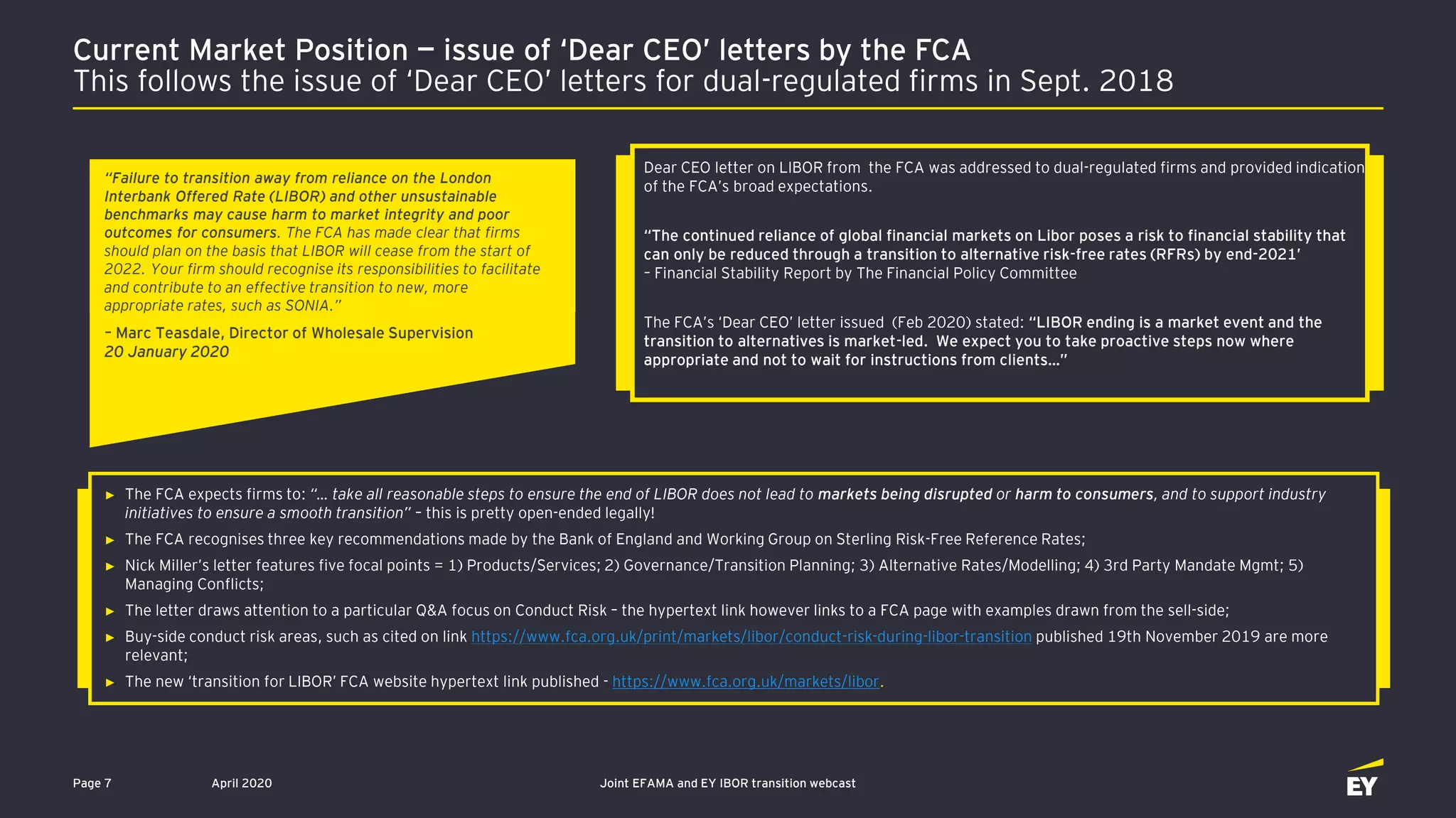 April 2020 Joint EFAMA and EY IBOR transition webcastPage 7
“Failure to transition away from reliance on the London
Interbank Offered Rate (LIBOR) and other unsustainable
benchmarks may cause harm to market integrity and poor
outcomes for consumers. The FCA has made clear that firms
should plan on the basis that LIBOR will cease from the start of
2022. Your firm should recognise its responsibilities to facilitate
and contribute to an effective transition to new, more
appropriate rates, such as SONIA.”
– Marc Teasdale, Director of Wholesale Supervision
20 January 2020
Dear CEO letter on LIBOR from the FCA was addressed to dual-regulated firms and provided indication
of the FCA’s broad expectations.
“The continued reliance of global financial markets on Libor poses a risk to financial stability that
can only be reduced through a transition to alternative risk-free rates (RFRs) by end-2021’
– Financial Stability Report by The Financial Policy Committee
The FCA’s ‘Dear CEO’ letter issued (Feb 2020) stated: “LIBOR ending is a market event and the
transition to alternatives is market-led. We expect you to take proactive steps now where
appropriate and not to wait for instructions from clients…”
► The FCA expects firms to: “… take all reasonable steps to ensure the end of LIBOR does not lead to markets being disrupted or harm to consumers, and to support industry
initiatives to ensure a smooth transition” – this is pretty open-ended legally!
► The FCA recognises three key recommendations made by the Bank of England and Working Group on Sterling Risk-Free Reference Rates;
► Nick Miller’s letter features five focal points = 1) Products/Services; 2) Governance/Transition Planning; 3) Alternative Rates/Modelling; 4) 3rd Party Mandate Mgmt; 5)
Managing Conflicts;
► The letter draws attention to a particular Q&A focus on Conduct Risk – the hypertext link however links to a FCA page with examples drawn from the sell-side;
► Buy-side conduct risk areas, such as cited on link https://www.fca.org.uk/print/markets/libor/conduct-risk-during-libor-transition published 19th November 2019 are more
relevant;
► The new ‘transition for LIBOR’ FCA website hypertext link published - https://www.fca.org.uk/markets/libor.
Current Market Position — issue of ‘Dear CEO’ letters by the FCA
This follows the issue of ‘Dear CEO’ letters for dual-regulated firms in Sept. 2018
 