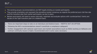 BUT …
April 2020 Joint EFAMA and EY IBOR transition webcastPage 23
► There are important steps to take on an individual and bilateral basis — INERTIA NOT AN OPTION
► Following the WG’s recommendations doesn’t constitute a compliance safeguard
► Further engagement with national supervisors and market associations (such as ISDA) working on fallbacks and
contract continuity issues is highly recommended and in some cases necessary
► The working group’s recommendations are NOT legally binding on market participants.
► They provide orientation and represent the prevailing market consensus as regards the preferred euro risk-free rate
and the transition plan that market participants can put in place.
► Market participants still need to assess internally, negotiate and evaluate options with counterparties/ clients and
decide on the right transition plan on a bilateral basis.
 