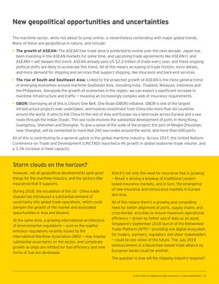 New geopolitical opportunities and uncertainties
The maritime sector, while not about to jump online, is nevertheless contending with major global trends.
Many of these are geopolitical in nature, and include:
•	The growth of ASEAN: The ASEAN free trade area is predicted to evolve over the next decade. Japan has
been investing in the ASEAN markets for some time, and upcoming trade agreements like ASEAN+1 and
ASEAN++ will deepen this trend. ASEAN already sees US $2.2 trillion of trade every year, and these ongoing
political shifts are likely to accelerate this trend. All of this means an easing of trade friction, more details,
and more demand for shipping and services that support shipping, like insurance and back-end services.
•	The rise of South and Southeast Asia: Linked to the projected growth of ASEAN is the more general trend
of emerging economies around maritime Southeast Asia, including India, Thailand, Malaysia, Indonesia and
the Philippines. Alongside the growth of economies in the region, we can expect a significant increase in
maritime infrastructure and traffic ­— meaning an increasingly complex web of insurance requirements.
•	OBOR: Overlaying all of this is China’s One Belt, One Road (OBOR) initiative. OBOR is one of the largest
infrastructure projects ever undertaken, and involves investment from China into more than 60 countries
around the world. It aims to link China to the rest of Asia and Europe via a land route across Eurasia and a sea
route through the Indian Ocean. This sea route involves the substantial development of ports in Hong Kong,
Guangzhou, Shenzhen and Shanghai. To give a sense of the scale of the project: the port of Ningbo-Zhoushan,
near Shanghai, will be connected to more that 242 sea routes around the world, and more than 600 ports.
All of this is contributing to a general uptick in the global maritime industry. Across 2017, the United Nations
Conference on Trade and Development (UNCTAD) reported a 4% growth in global seaborne trade volume, and
a 3.3% increase in fleet capacity.
Storm clouds on the horizon?
However, not all geopolitical developments spell good
things for the maritime industry, and the sectors (like
insurance) that it supports.
During 2018, the escalation of the US - China trade
dispute has introduced a substantial element of
uncertainty into global trade operations, which could
dampen the growth of the market and associated
opportunities in Asia and beyond.
At the same time, a growing international architecture
of environmental regulations — such as the sulphur
emission regulations recently issued by the
International Maritime Association (IMO) — may impose
substantial uncertainty on the sector, and complicate
growth as ships are refitted for fuel efficiency and new
forms of fuel are developed.
And it’s not only the need for insurance that is growing
— Brexit is driving a breakup of traditional London-
based insurance markets, and in turn, the emergence
of new insurance and reinsurance markets in Europe
and Asia.
All of this means there’s a growing and compelling
need for better alignment of ports, supply chains, and
cross-border activities to ensure maximum operational
efficiency — driven by better use of data as an asset.
Singapore’s September 2018 launch of the Networked
Trade Platform (NTP) — providing one digital ecosystem
for traders, partners, regulators and other stakeholders
— could be one vision of the future. The July 2018
announcement of a blockchain-based trade alliance by
European banks could be another.
The question is how will the shipping industry respond?
Is the future of shipping in ships and ports, or chips and blocks? | 2
 