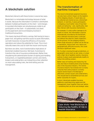 A blockchain solution
Blockchain interacts with these trends in several key ways.
Blockchain is a remarkable technology because of what
it avoids. Because the information it contains is distributed
between multiple participants on the chain — and changes
in recorded information are simultaneously visible to all
participants on the chain — it substantially cuts down
on the paperwork and record-keeping involved in
traditional transactions.
This means top-level efficiency savings. Not having to have a
paper trail, and getting real-time access to asset information,
can both massively increase the efficiency of insurance
operations and reduce the potential for fraud. This in turn
naturally lowers the cost for both the insurer and insured.
But there are other, more transformative implications of
blockchain-enabled insurance. Not least, it promises to
transform the role of insurance professionals. Rather than
shouldering the administrative burden of signing and handling
transactions, or negotiating between carriers and clients,
brokers and underwriters can instead focus their attention
on more value-adding roles, like limit-setting and risk
management.
The transformation of
maritime transport
The move to blockchain-powered insurance
can also have a direct impact on the logistics
of the shipping industry. If asset data can
be collected and shared across a blockchain
network, in real time, it gives participants
in shipping a much better view of how their
assets are behaving — and, significantly, how
they interact with insurance mechanisms.
For example, if a ship suffers damage to its
assets in transit, this information could be
automatically recorded by the blockchain,
and a relevant insurance policy could pay
out without the need for claims inspectors
on the ground. For the shipping industry,
where large amounts of capital can be tied up
in operations, that by their very nature are
geographically difficult-to-access, this could
introduce significant value.
Or, if a ship is moving through jurisdictions, or
geographic zones (such as war zones, or areas
with a high risk of weather events), insurance
policies in place could automatically modify to
reflect this shifting context.
Better ways of tracking and measuring risk
may also help in breaking down long-standing
silos in the insurance industry. The marine
insurance industry has evolved over so many
centuries that some products currently
require several layers of brokerage to
effectively connect buyers and underwriters.
This should lead to streamlined services and
better outcomes for buyers.
In short, blockchain-enabled insurance
platforms could help bring capital and risk
management closer together than ever before
— something that can drive real strategic value.
Case study: how blockchain is
reducing the fluidity of risk in
marine insurance
Is the future of shipping in ships and ports, or chips and blocks? | 4
 