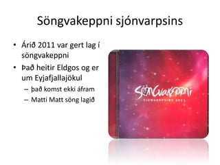 Söngvakeppni sjónvarpsinsÁrið 2011 var gert lag í söngvakeppniÞað heitir Eldgos og er um Eyjafjallajökulþað komst ekki áframMatti Matt söng lagið 