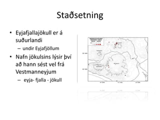 StaðsetningEyjafjallajökull er á suðurlandi undir EyjafjöllumNafn jökulsins lýsir því að hann sést vel frá Vestmanneyjum eyja- fjalla - jökull