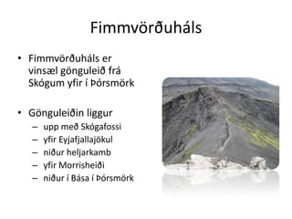 FimmvörðuhálsFimmvörðuháls er vinsæl gönguleið frá Skógum yfir í ÞórsmörkGönguleiðin liggur upp með Skógafossi yfir Eyjafjallajökul niður heljarkamb yfir Morrisheiði niður í Bása í Þórsmörk