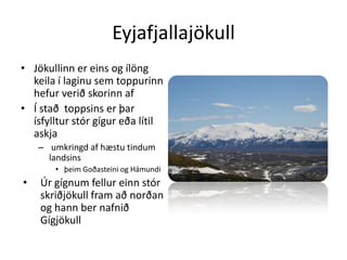 EyjafjallajökullJökullinn er eins og ílöng keila í laginu sem toppurinn hefur verið skorinn af Í stað  toppsins er þar ísfylltur stór gígur eða lítil askja umkringd af hæstu tindum landsinsþeim Goðasteini og HámundiÚr gígnum fellur einn stór skriðjökull fram að norðan og hann ber nafnið Gígjökull