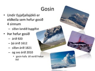GosinUndir Eyjafjallajökli er eldkeila sem hefur gosið 4 sinnum síðan landið byggðist Þar hefur gosið árið 920 þá árið 1612 síðan árið 1821 og svo árið 2010 gosin hafa  öll verið frekar lítil