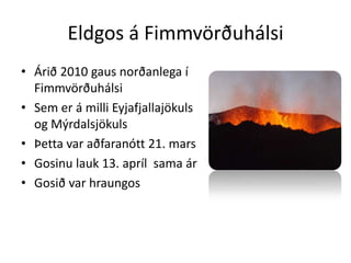Eldgos á FimmvörðuhálsiÁrið 2010 gaus norðanlega í Fimmvörðuhálsi Sem er á milli Eyjafjallajökuls og Mýrdalsjökuls Þetta var aðfaranótt 21. marsGosinu lauk 13. apríl  sama árGosið var hraungos