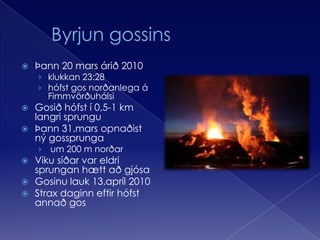 	Byrjun gossinsÞann 20 mars árið 2010klukkan 23:28 hófst gos norðanlega á FimmvörðuhálsiGosið hófst í 0,5-1 km langri sprunguÞann 31.mars opnaðist ný gossprunga um 200 m norðarViku síðar var eldri sprungan hætt að gjósaGosinu lauk 13.apríl 2010Strax daginn eftir hófst annað gos