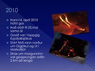 2010Þann14. apríl 2010 hófst gos Það stóð til 23.maí sama árGosið var í toppgíg EyjafjallajökulsStórt flóð rann norður um Gígjökul og út í MarkafljótStrax um morgunninn var gossprungan orðin 2 km að lengd 